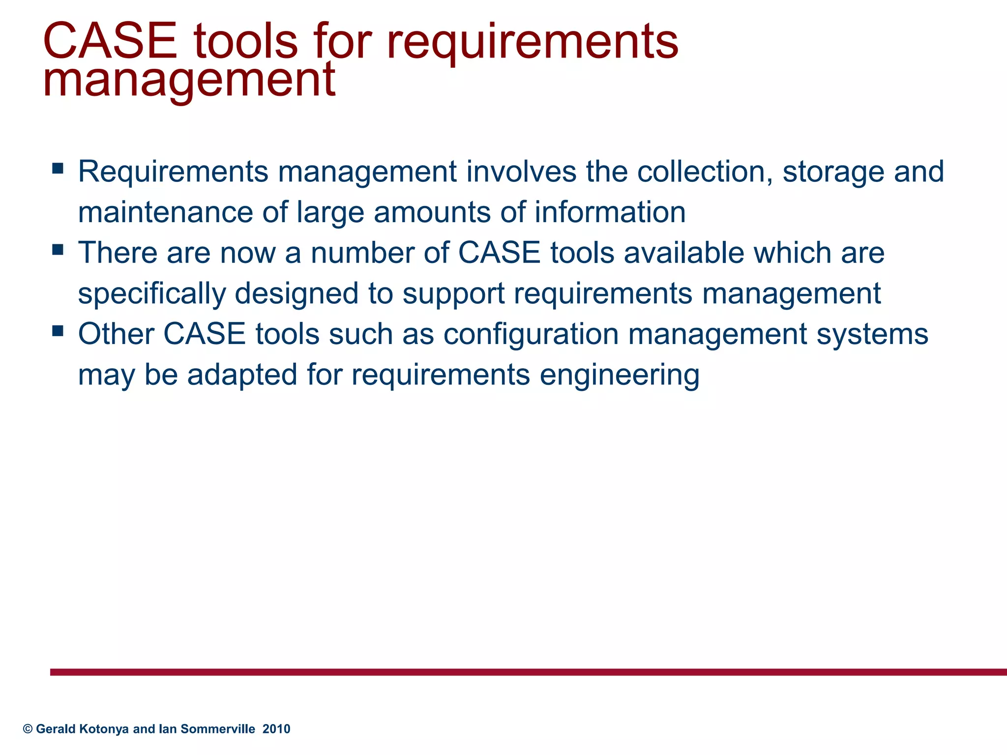 CASE tools for requirements managementRequirements management involves the collection, storage and maintenance of large amounts of informationThere are now a number of CASE tools available which are specifically designed to support requirements managementOther CASE tools such as configuration management systems may be adapted for requirements engineering