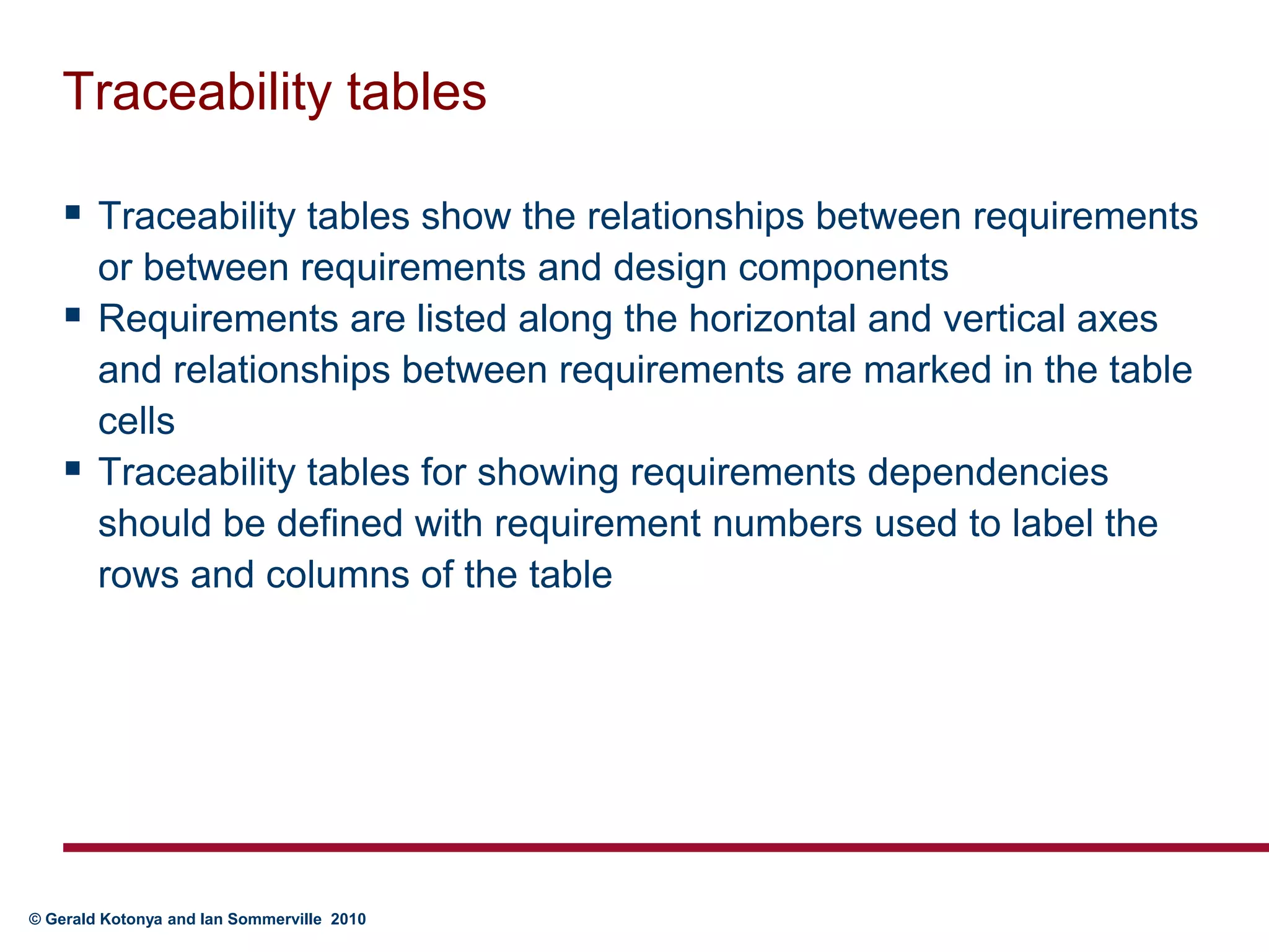 Traceability tablesTraceability tables show the relationships between requirements or between requirements and design componentsRequirements are listed along the horizontal and vertical axes and relationships between requirements are marked in the table cellsTraceability tables for showing requirements dependencies should be defined with requirement numbers used to label the rows and columns of the table
