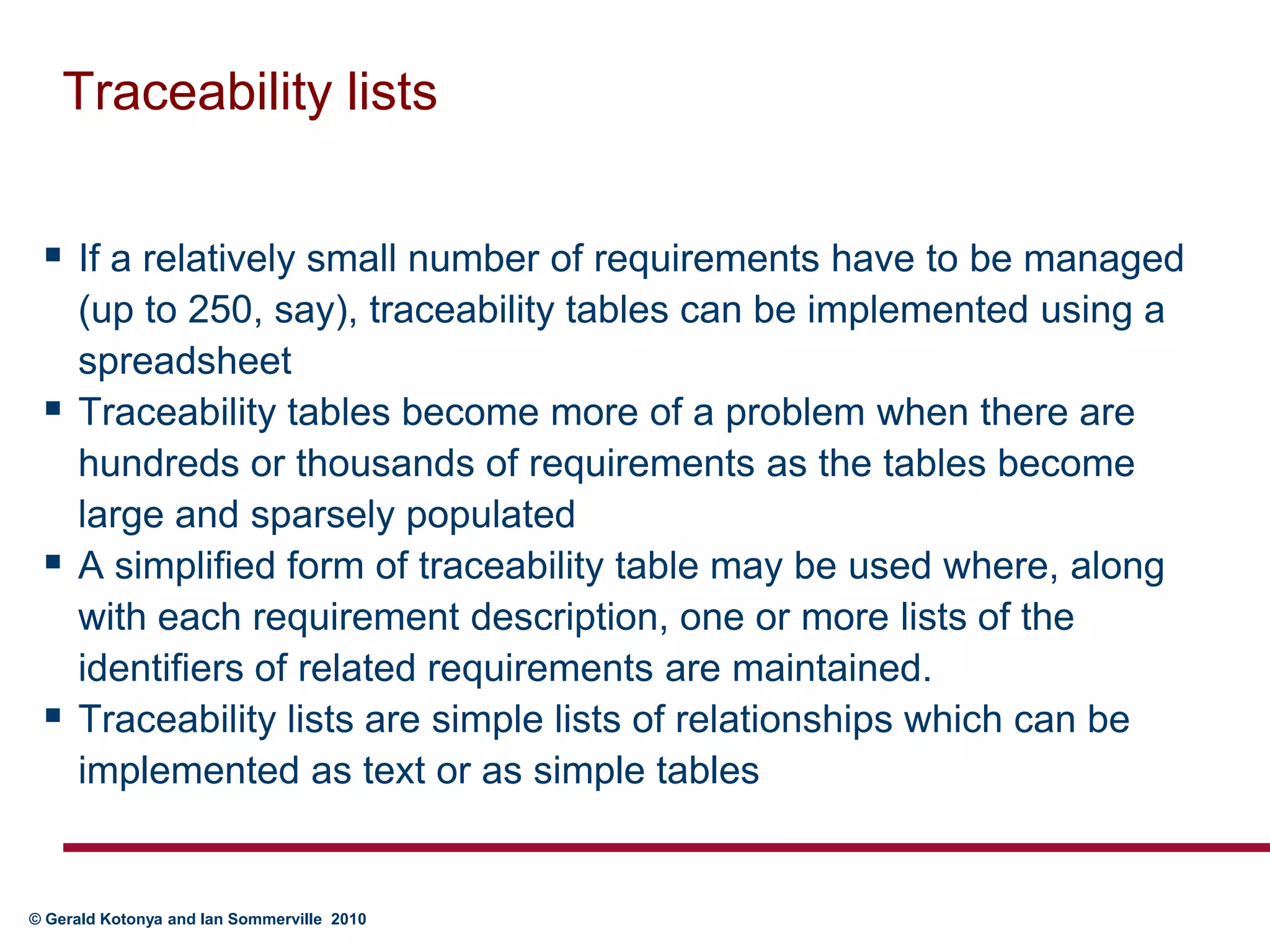Traceability listsIf a relatively small number of requirements have to be managed (up to 250, say), traceability tables can be implemented using a spreadsheetTraceability tables become more of a problem when there are hundreds or thousands of requirements as the tables become large and sparsely populatedA simplified form of traceability table may be used where, along with each requirement description, one or more lists of the identifiers of related requirements are maintained. Traceability lists are simple lists of relationships which can be implemented as text or as simple tables