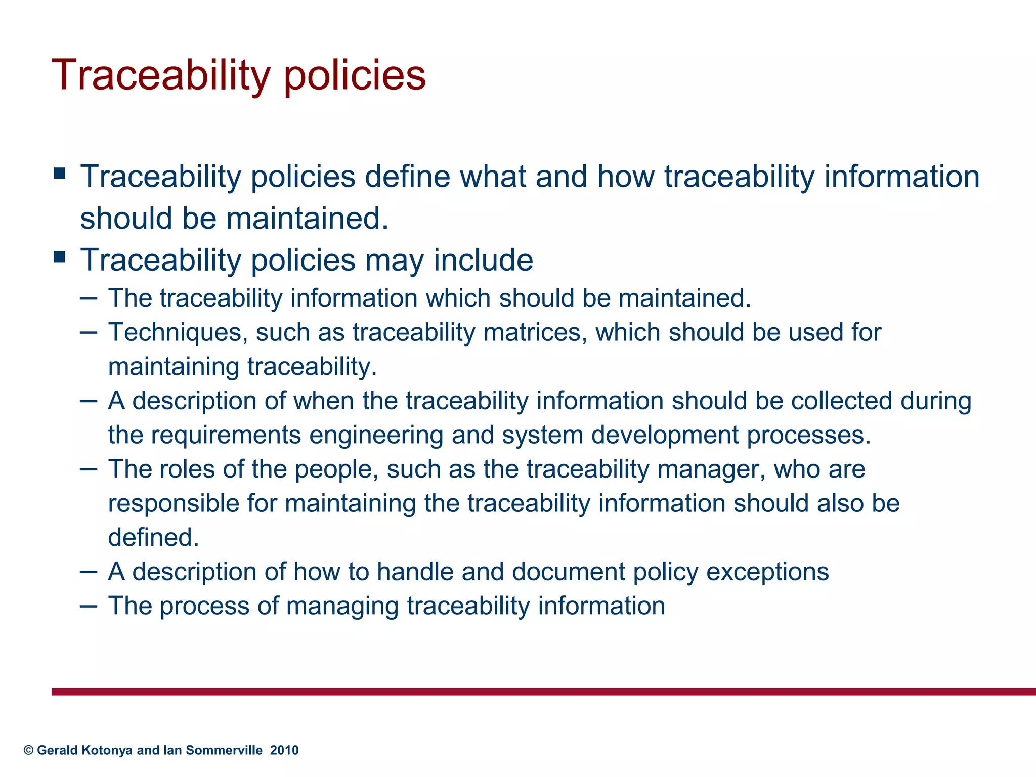 Traceability policiesTraceability policies define what and how traceability information should be maintained. Traceability policies may includeThe traceability information which should be maintained.    Techniques, such as traceability matrices, which should be used for maintaining traceability. A description of when the traceability information should be collected during the requirements engineering and system development processes. The roles of the people, such as the traceability manager, who are responsible for maintaining the traceability information should also be defined.A description of how to handle and document policy exceptionsThe process of managing traceability information	