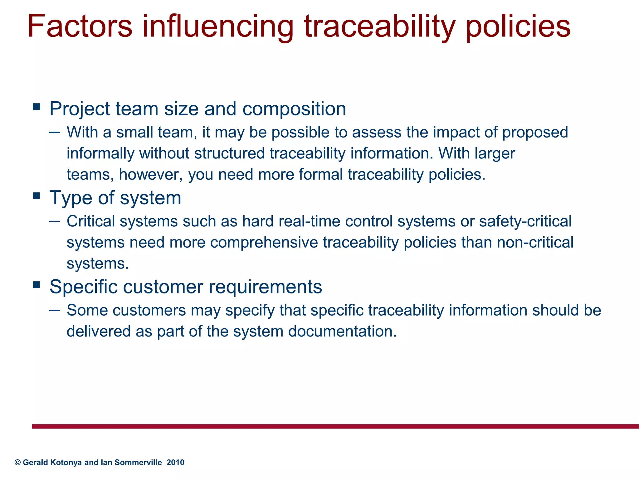 Factors influencing traceability policiesProject team size and composition With a small team, it may be possible to assess the impact of proposed informally without structured traceability information. With larger teams, however, you need more formal traceability policies.Type of systemCritical systems such as hard real-time control systems or safety-critical systems need more comprehensive traceability policies than non-critical systems. Specific customer requirementsSome customers may specify that specific traceability information should be delivered as part of the system documentation.