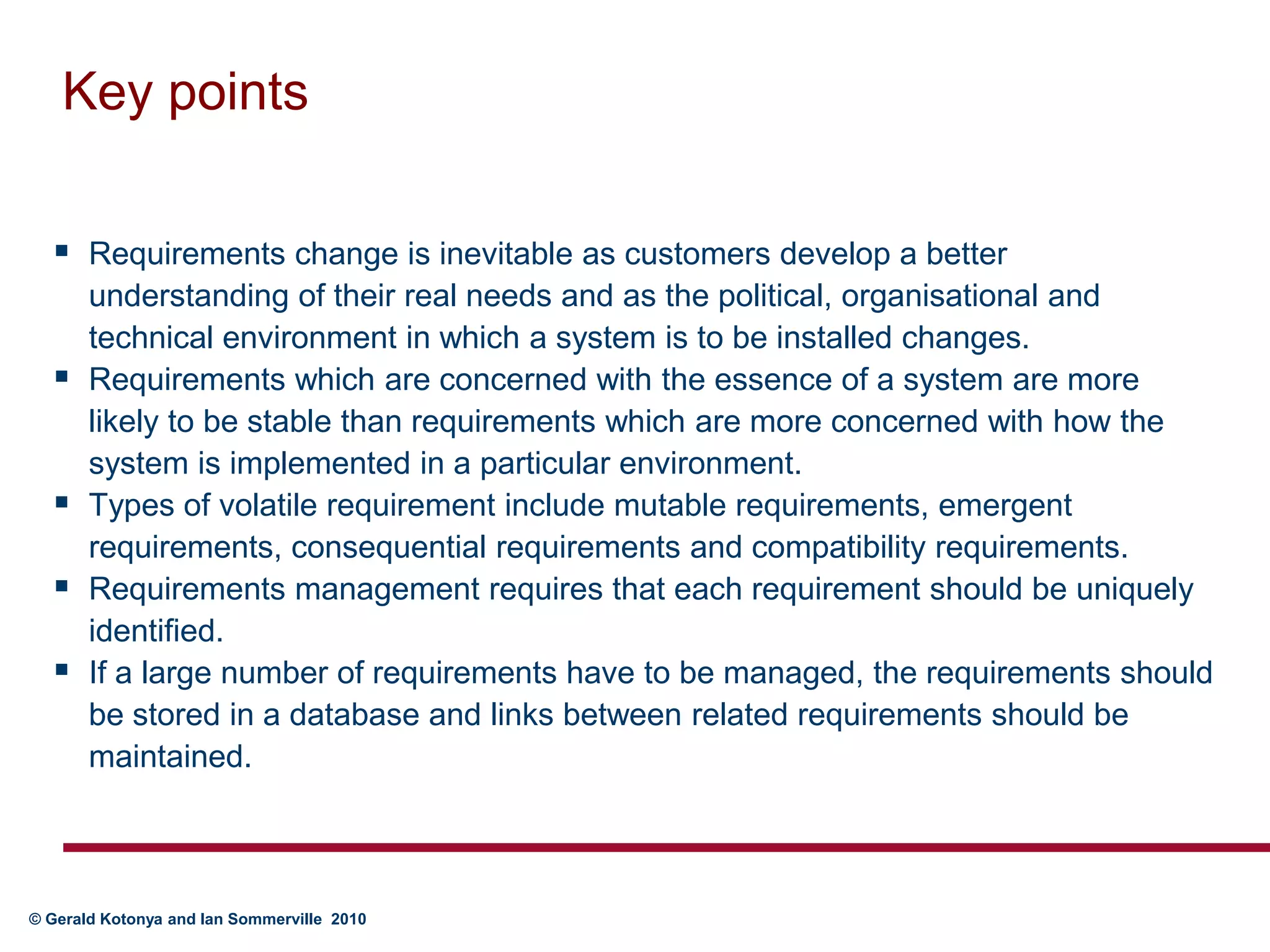 Key pointsRequirements change is inevitable as customers develop a better understanding of their real needs and as the political, organisational and technical environment in which a system is to be installed changes.Requirements which are concerned with the essence of a system are more likely to be stable than requirements which are more concerned with how the system is implemented in a particular environment. Types of volatile requirement include mutable requirements, emergent requirements, consequential requirements and compatibility requirements.Requirements management requires that each requirement should be uniquely identified. If a large number of requirements have to be managed, the requirements should be stored in a database and links between related requirements should be maintained.