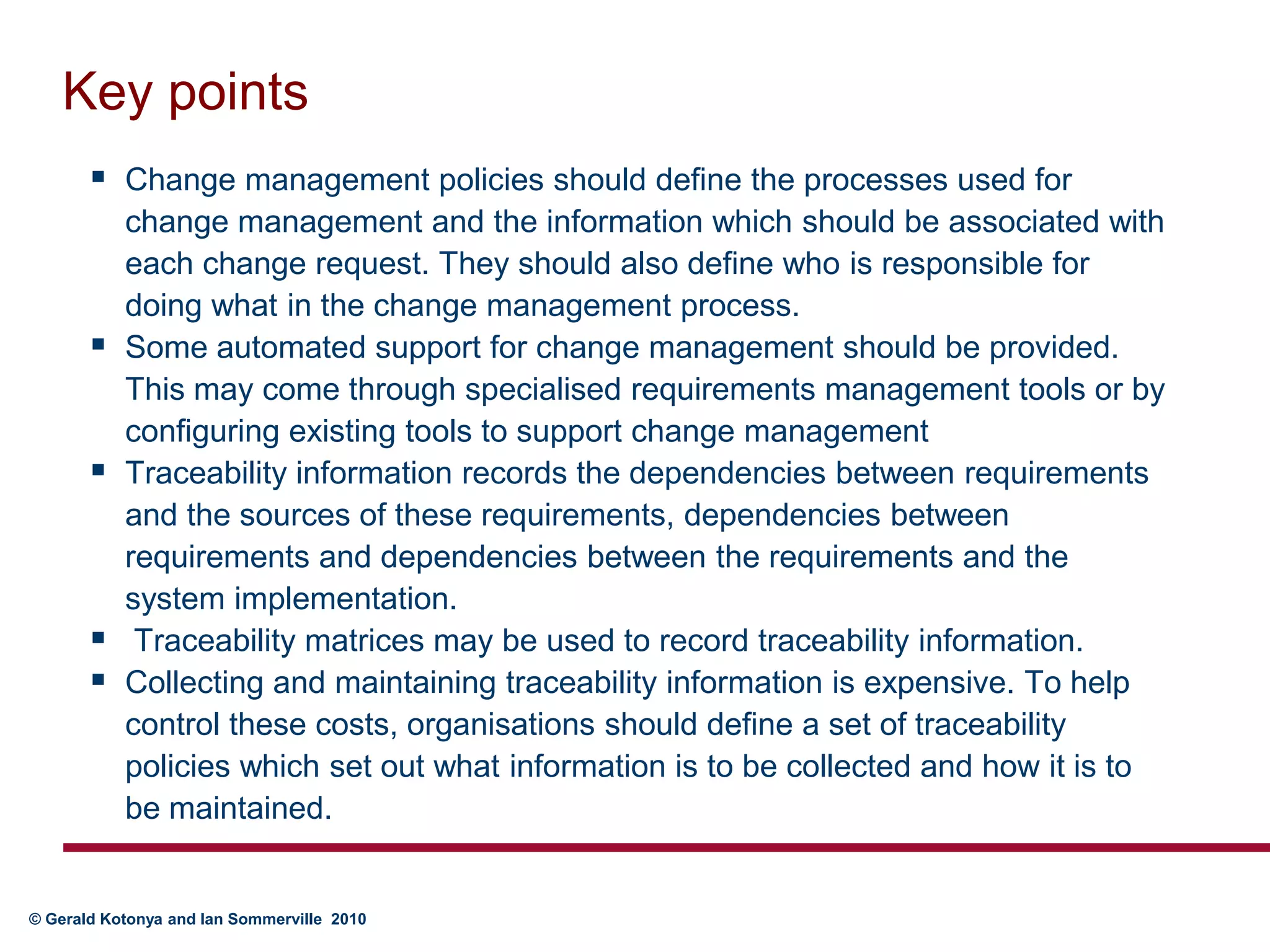 Key pointsChange management policies should define the processes used for change management and the information which should be associated with each change request. They should also define who is responsible for doing what in the change management process.Some automated support for change management should be provided. This may come through specialised requirements management tools or by configuring existing tools to support change managementTraceability information records the dependencies between requirements and the sources of these requirements, dependencies between requirements and dependencies between the requirements and the system implementation.  Traceability matrices may be used to record traceability information.Collecting and maintaining traceability information is expensive. To help control these costs, organisations should define a set of traceability policies which set out what information is to be collected and how it is to be maintained.