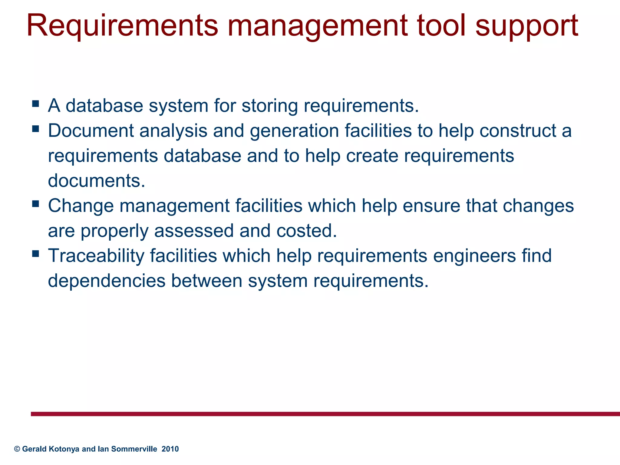 Requirements management tool supportA database system for storing requirements.Document analysis and generation facilities to help construct a requirements database and to help create requirements documents.Change management facilities which help ensure that changes are properly assessed and costed.Traceability facilities which help requirements engineers find dependencies between system requirements.