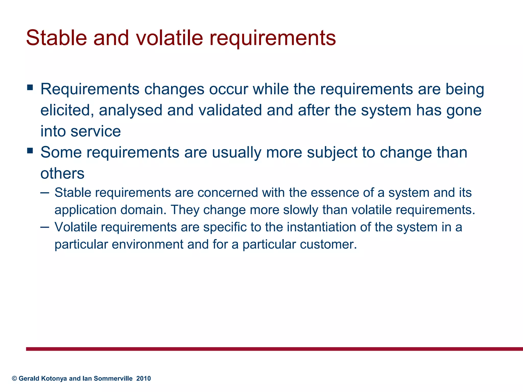 Stable and volatile requirementsRequirements changes occur while the requirements are being elicited, analysed and validated and after the system has gone into serviceSome requirements are usually more subject to change than othersStable requirements are concerned with the essence of a system and its application domain. They change more slowly than volatile requirements. Volatile requirements are specific to the instantiation of the system in a particular environment and for a particular customer.