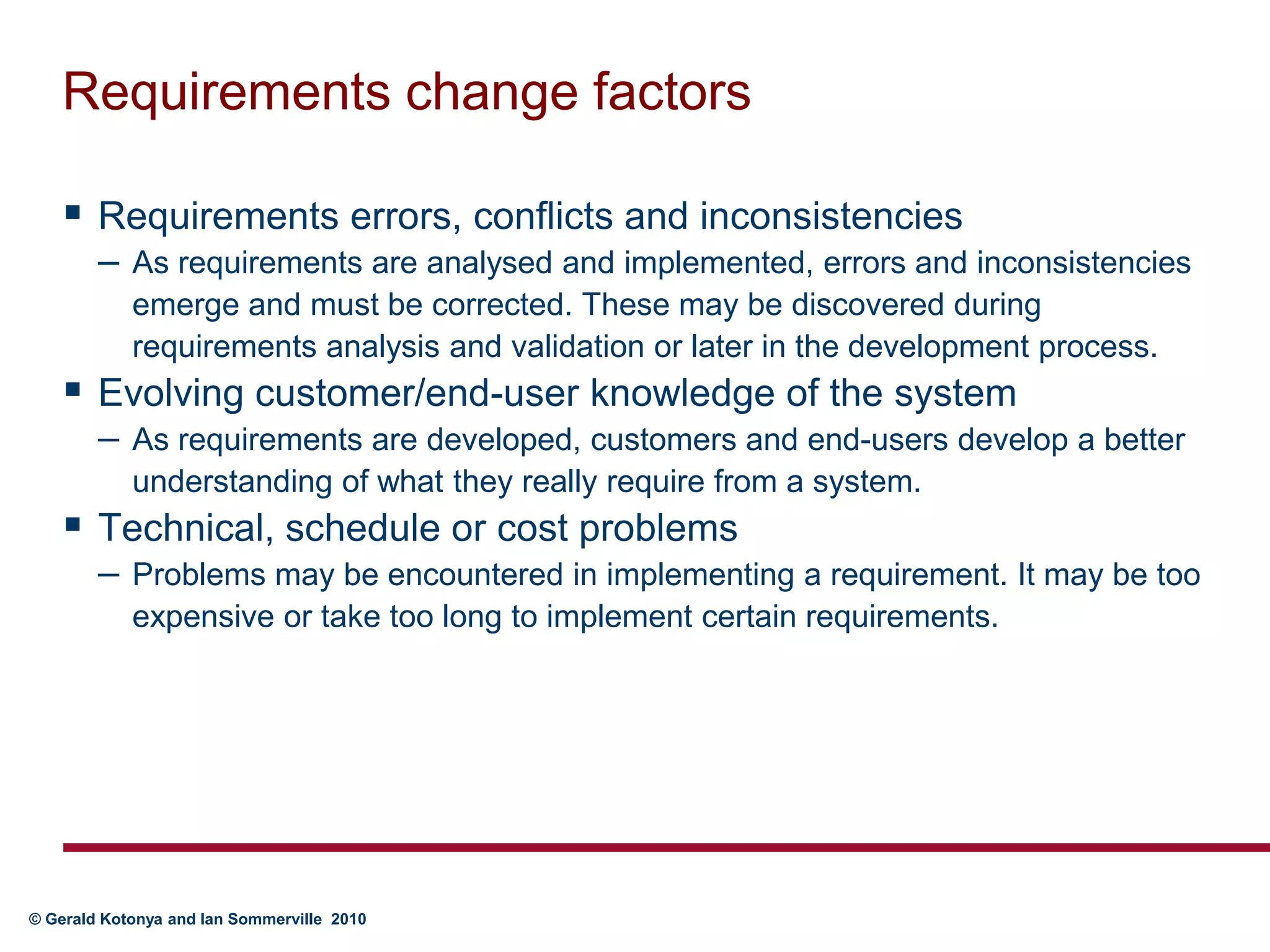 Requirements change factorsRequirements errors, conflicts and inconsistenciesAs requirements are analysed and implemented, errors and inconsistencies emerge and must be corrected. These may be discovered during requirements analysis and validation or later in the development process.Evolving customer/end-user knowledge of the systemAs requirements are developed, customers and end-users develop a better understanding of what they really require from a system.Technical, schedule or cost problems	Problems may be encountered in implementing a requirement. It may be too expensive or take too long to implement certain requirements.