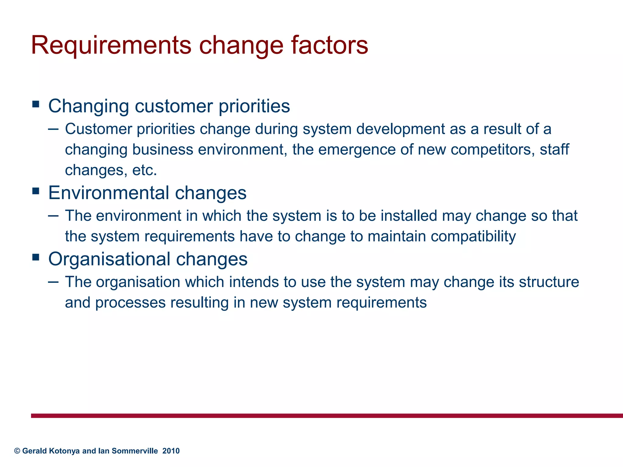 Requirements change factorsChanging customer priorities	Customer priorities change during system development as a result of a changing business environment, the emergence of new competitors, staff changes, etc.Environmental changes	The environment in which the system is to be installed may change so that the system requirements have to change to maintain compatibilityOrganisational changes	The organisation which intends to use the system may change its structure and processes resulting in new system requirements