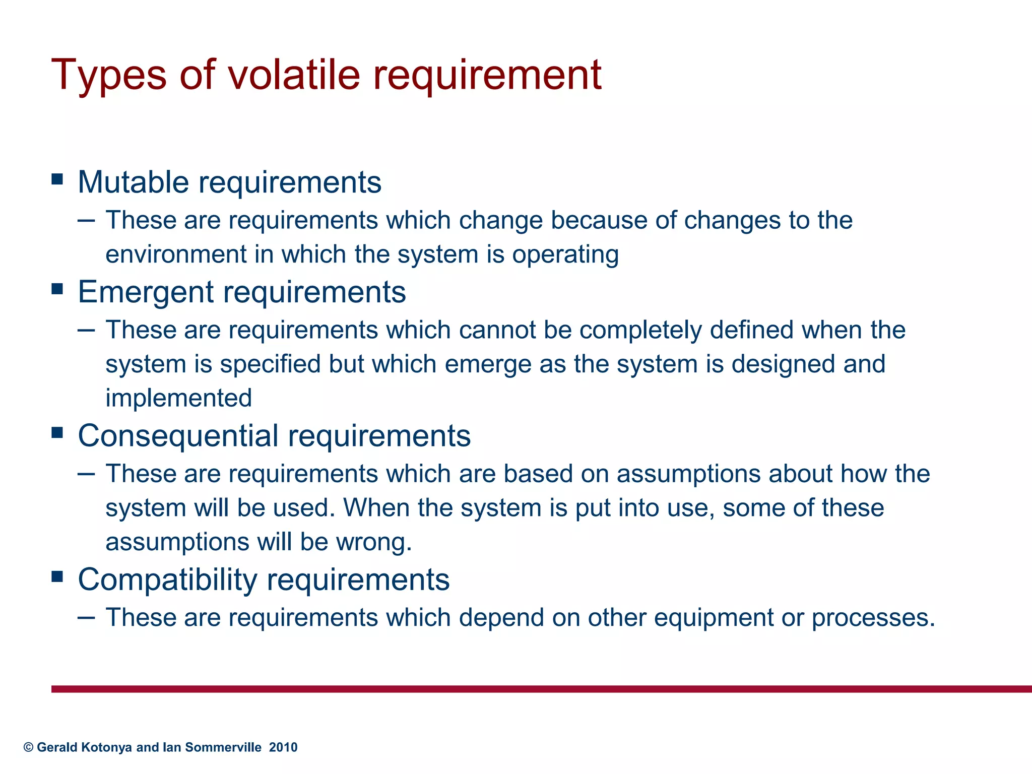 Types of volatile requirementMutable requirements These are requirements which change because of changes to the environment in which the system is operatingEmergent requirements These are requirements which cannot be completely defined when the system is specified but which emerge as the system is designed and implementedConsequential requirements These are requirements which are based on assumptions about how the system will be used. When the system is put into use, some of these assumptions will be wrong.Compatibility requirements These are requirements which depend on other equipment or processes.