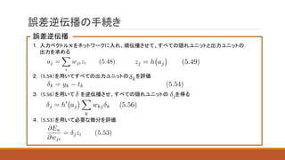 誤差逆伝播の手続き
誤差逆伝播
１．入力ベクトル をネットワークに入れ、順伝播させて、すべての隠れユニットと出力ユニットの
出力を求める
２．（5.54）を用いてすべての出力ユニットの を評価
３．（5.56）を用いて を逆伝播させ、すべての隠れユニットの を得る
４．（5.53）を用いて必要な微分を評価
 