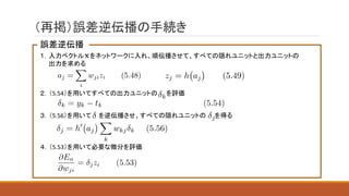 （再掲）誤差逆伝播の手続き
誤差逆伝播
１．入力ベクトル をネットワークに入れ、順伝播させて、すべての隠れユニットと出力ユニットの
出力を求める
２．（5.54）を用いてすべての出力ユニットの を評価
３．（5.56）を用いて を逆伝播させ、すべての隠れユニットの を得る
４．（5.53）を用いて必要な微分を評価
 