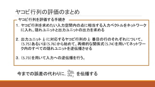 ヤコビ行列の評価のまとめ
１．ヤコビ行列を求めたい入力空間内の点に相当する入力ベクトルをネットワーク
に入れ、隠れユニットと出力ユニットの出力を求める
２．出力ユニット に対応するヤコビ行列の 番目の行のそれぞれについて、
（5.75）あるいは（5.76）から始めて、再帰的な関係式（5.74）を用いてネットワー
ク内のすべての隠れユニットを逆伝播させる
３．（5.73）を用いて入力への逆伝播を行う。
ヤコビ行列を評価する手続き
今までの誤差の代わりに， を伝播する
 
