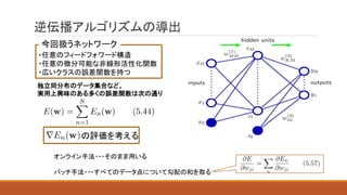 逆伝播アルゴリズムの導出
独立同分布のデータ集合など、
実用上興味のある多くの誤差関数は次の通り
・任意のフィードフォワード構造
・任意の微分可能な非線形活性化関数
・広いクラスの誤差関数を持つ
今回扱うネットワーク
の評価を考える
オンライン手法・・・そのまま用いる
バッチ手法・・・すべてのデータ点について勾配の和を取る
 