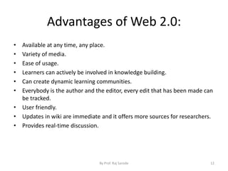 Advantages of Web 2.0:
• Available at any time, any place.
• Variety of media.
• Ease of usage.
• Learners can actively be involved in knowledge building.
• Can create dynamic learning communities.
• Everybody is the author and the editor, every edit that has been made can
be tracked.
• User friendly.
• Updates in wiki are immediate and it offers more sources for researchers.
• Provides real-time discussion.
By Prof. Raj Sarode 12
 