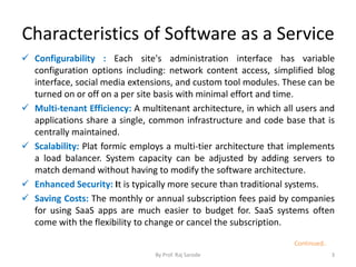 Characteristics of Software as a Service
 Configurability : Each site's administration interface has variable
configuration options including: network content access, simplified blog
interface, social media extensions, and custom tool modules. These can be
turned on or off on a per site basis with minimal effort and time.
 Multi-tenant Efficiency: A multitenant architecture, in which all users and
applications share a single, common infrastructure and code base that is
centrally maintained.
 Scalability: Plat formic employs a multi-tier architecture that implements
a load balancer. System capacity can be adjusted by adding servers to
match demand without having to modify the software architecture.
 Enhanced Security: It is typically more secure than traditional systems.
 Saving Costs: The monthly or annual subscription fees paid by companies
for using SaaS apps are much easier to budget for. SaaS systems often
come with the flexibility to change or cancel the subscription.
By Prof. Raj Sarode 3
Continued..
 