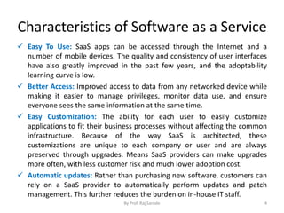 Characteristics of Software as a Service
 Easy To Use: SaaS apps can be accessed through the Internet and a
number of mobile devices. The quality and consistency of user interfaces
have also greatly improved in the past few years, and the adoptability
learning curve is low.
 Better Access: Improved access to data from any networked device while
making it easier to manage privileges, monitor data use, and ensure
everyone sees the same information at the same time.
 Easy Customization: The ability for each user to easily customize
applications to fit their business processes without affecting the common
infrastructure. Because of the way SaaS is architected, these
customizations are unique to each company or user and are always
preserved through upgrades. Means SaaS providers can make upgrades
more often, with less customer risk and much lower adoption cost.
 Automatic updates: Rather than purchasing new software, customers can
rely on a SaaS provider to automatically perform updates and patch
management. This further reduces the burden on in-house IT staff.
By Prof. Raj Sarode 4
 