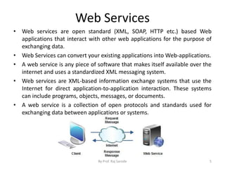 Web Services
• Web services are open standard (XML, SOAP, HTTP etc.) based Web
applications that interact with other web applications for the purpose of
exchanging data.
• Web Services can convert your existing applications into Web-applications.
• A web service is any piece of software that makes itself available over the
internet and uses a standardized XML messaging system.
• Web services are XML-based information exchange systems that use the
Internet for direct application-to-application interaction. These systems
can include programs, objects, messages, or documents.
• A web service is a collection of open protocols and standards used for
exchanging data between applications or systems.
By Prof. Raj Sarode 5
 