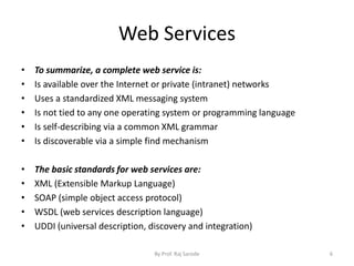 Web Services
• To summarize, a complete web service is:
• Is available over the Internet or private (intranet) networks
• Uses a standardized XML messaging system
• Is not tied to any one operating system or programming language
• Is self-describing via a common XML grammar
• Is discoverable via a simple find mechanism
• The basic standards for web services are:
• XML (Extensible Markup Language)
• SOAP (simple object access protocol)
• WSDL (web services description language)
• UDDI (universal description, discovery and integration)
By Prof. Raj Sarode 6
 