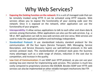 Why Web Services?
• Exposing the Existing Function on the network: It is a unit of managed code that can
be remotely invoked using HTTP. It can be activated using HTTP requests. Web
services allows you to expose the functionality of your existing code over the
network. Once it is exposed on the network, other application can use the
functionality of your program.
• Interoperability: It allow various applications to talk to each other and share data &
services among themselves. Other applications can also use the web services. E.g.- a
VB or .NET application can talk to Java web services and vice versa. Web services are
used to make the application platform and technology independent.
• Standardized Protocol: It use standardized industry standard protocol for the
communication. All the four layers (Service Transport, XML Messaging, Service
Description, and Service Discovery layers) use well-defined protocols in the web
services protocol stack. This standardization of protocol stack gives the business
many advantages such as a wide range of choices, reduction in the cost due to
competition, and increase in the quality.
• Low Cost of Communication: It use SOAP over HTTP protocol, so you can use your
existing low-cost internet for implementing web services. This solution is much less
costly compared to proprietary solutions like EDI/B2B. Besides SOAP over HTTP, web
services can also be implemented on other reliable transport mechanisms like FTP.
By Prof. Raj Sarode 7
 