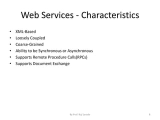Web Services - Characteristics
• XML-Based
• Loosely Coupled
• Coarse-Grained
• Ability to be Synchronous or Asynchronous
• Supports Remote Procedure Calls(RPCs)
• Supports Document Exchange
By Prof. Raj Sarode 8
 