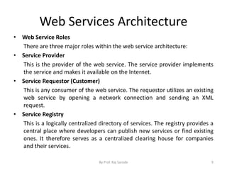 Web Services Architecture
• Web Service Roles
There are three major roles within the web service architecture:
• Service Provider
This is the provider of the web service. The service provider implements
the service and makes it available on the Internet.
• Service Requestor (Customer)
This is any consumer of the web service. The requestor utilizes an existing
web service by opening a network connection and sending an XML
request.
• Service Registry
This is a logically centralized directory of services. The registry provides a
central place where developers can publish new services or find existing
ones. It therefore serves as a centralized clearing house for companies
and their services.
By Prof. Raj Sarode 9
 