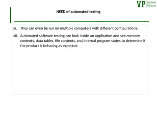 NEED of automated testing
xi. They can even be run on multiple computers with different configurations.
xii. Automated software testing can look inside an application and see memory
contents, data tables, file contents, and internal program states to determine if
the product is behaving as expected.
 