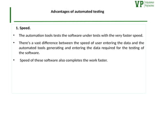 Advantages of automated testing
1. Speed.
• The automation tools tests the software under tests with the very faster speed.
• There‘s a vast difference between the speed of user entering the data and the
automated tools generating and entering the data required for the testing of
the software.
• Speed of these software also completes the work faster.
 