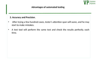 Advantages of automated testing
3. Accuracy and Precision.
• After trying a few hundred cases, tester‘s attention span will wane, and he may
start to make mistakes.
• A test tool will perform the same test and check the results perfectly, each
time.
 