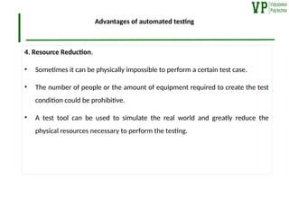 Advantages of automated testing
4. Resource Reduction.
• Sometimes it can be physically impossible to perform a certain test case.
• The number of people or the amount of equipment required to create the test
condition could be prohibitive.
• A test tool can be used to simulate the real world and greatly reduce the
physical resources necessary to perform the testing.
 