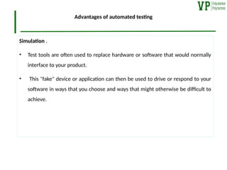 Advantages of automated testing
Simulation .
• Test tools are often used to replace hardware or software that would normally
interface to your product.
• This "fake" device or application can then be used to drive or respond to your
software in ways that you choose and ways that might otherwise be difficult to
achieve.
 