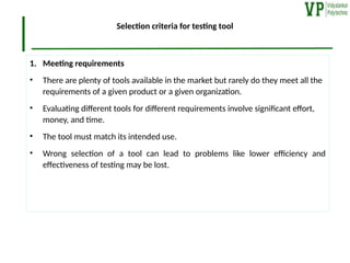 Selection criteria for testing tool
1. Meeting requirements
• There are plenty of tools available in the market but rarely do they meet all the
requirements of a given product or a given organization.
• Evaluating different tools for different requirements involve significant effort,
money, and time.
• The tool must match its intended use.
• Wrong selection of a tool can lead to problems like lower efficiency and
effectiveness of testing may be lost.
 