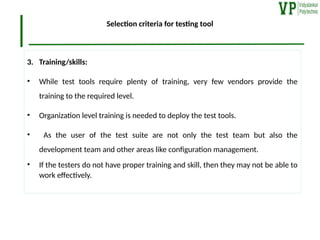 Selection criteria for testing tool
3. Training/skills:
• While test tools require plenty of training, very few vendors provide the
training to the required level.
• Organization level training is needed to deploy the test tools.
• As the user of the test suite are not only the test team but also the
development team and other areas like configuration management.
• If the testers do not have proper training and skill, then they may not be able to
work effectively.
 