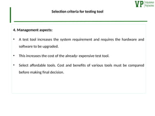 Selection criteria for testing tool
4. Management aspects:
• A test tool increases the system requirement and requires the hardware and
software to be upgraded.
• This increases the cost of the already- expensive test tool.
• Select affordable tools. Cost and benefits of various tools must be compared
before making final decision.
 