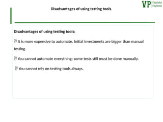 Disadvantages of using testing tools.
Disadvantages of using testing tools:
 It is more expensive to automate. Initial investments are bigger than manual
testing.
 You cannot automate everything; some tests still must be done manually.
 You cannot rely on testing tools always.
 
