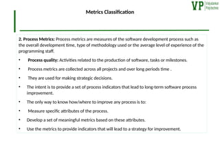 Metrics Classification
2. Process Metrics: Process metrics are measures of the software development process such as
the overall development time, type of methodology used or the average level of experience of the
programming staff.
• Process quality: Activities related to the production of software, tasks or milestones.
• Process metrics are collected across all projects and over long periods time .
• They are used for making strategic decisions.
• The intent is to provide a set of process indicators that lead to long-term software process
improvement.
• The only way to know how/where to improve any process is to:
• Measure specific attributes of the process.
• Develop a set of meaningful metrics based on these attributes.
• Use the metrics to provide indicators that will lead to a strategy for improvement.
 