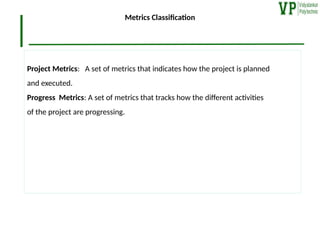 Metrics Classification
Project Metrics: A set of metrics that indicates how the project is planned
and executed.
Progress Metrics: A set of metrics that tracks how the different activities
of the project are progressing.
 