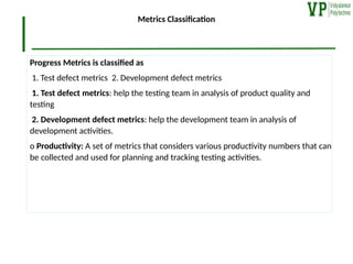 Metrics Classification
Progress Metrics is classified as
1. Test defect metrics 2. Development defect metrics
1. Test defect metrics: help the testing team in analysis of product quality and
testing
2. Development defect metrics: help the development team in analysis of
development activities.
o Productivity: A set of metrics that considers various productivity numbers that can
be collected and used for planning and tracking testing activities.
 