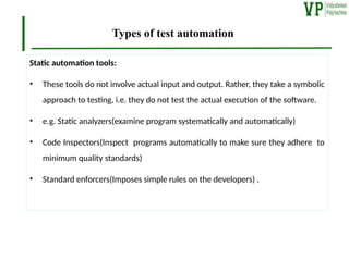 Types of test automation
Static automation tools:
• These tools do not involve actual input and output. Rather, they take a symbolic
approach to testing, i.e. they do not test the actual execution of the software.
• e.g. Static analyzers(examine program systematically and automatically)
• Code Inspectors(Inspect programs automatically to make sure they adhere to
minimum quality standards)
• Standard enforcers(Imposes simple rules on the developers) .
 