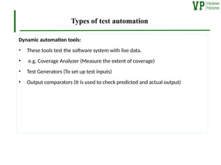 Types of test automation
Dynamic automation tools:
• These tools test the software system with live data.
• e.g. Coverage Analyzer (Measure the extent of coverage)
• Test Generators (To set up test inputs)
• Output comparators (It is used to check predicted and actual output)
 