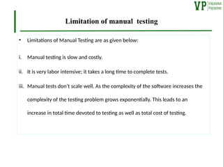 Limitation of manual testing
• Limitations of Manual Testing are as given below:
i. Manual testing is slow and costly.
ii. It is very labor intensive; it takes a long time to complete tests.
iii. Manual tests don’t scale well. As the complexity of the software increases the
complexity of the testing problem grows exponentially. This leads to an
increase in total time devoted to testing as well as total cost of testing.
 