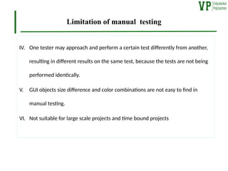 Limitation of manual testing
IV. One tester may approach and perform a certain test differently from another,
resulting in different results on the same test, because the tests are not being
performed identically.
V. GUI objects size difference and color combinations are not easy to find in
manual testing.
VI. Not suitable for large scale projects and time bound projects
 