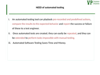 NEED of automated testing
i. An automated testing tool can playback pre-recorded and predefined actions,
compare the results to the expected behavior and report the success or failure
of these to a test engineer.
ii. Once automated tests are created, they can easily be repeated, and they can
be extended to perform tasks impossible with manual testing.
iii. Automated Software Testing Saves Time and Money.
 