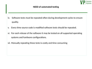 NEED of automated testing
iv. Software tests must be repeated often during development cycles to ensure
quality.
v. Every time source code is modified software tests should be repeated.
vi. For each release of the software it may be tested on all supported operating
systems and hardware configurations.
vii. Manually repeating these tests is costly and time consuming
 