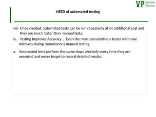 NEED of automated testing
viii. Once created, automated tests can be run repeatedly at no additional cost and
they are much faster than manual tests.
ix. Testing Improves Accuracy , Even the most conscientious tester will make
mistakes during monotonous manual testing.
x. Automated tests perform the same steps precisely every time they are
executed and never forget to record detailed results.
 