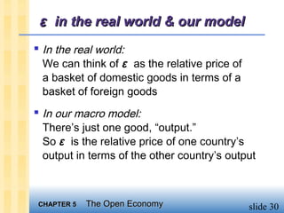 ε in the real world & our model
 In the real world:
 We can think of ε as the relative price of
 a basket of domestic goods in terms of a
 basket of foreign goods
 In our macro model:
 There’s just one good, “output.”
 So ε is the relative price of one country’s
 output in terms of the other country’s output



 CHAPTER 5   The Open Economy                 slide 30
 