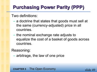 Purchasing Power Parity (PPP)
Two definitions:
 – a doctrine that states that goods must sell at
   the same (currency-adjusted) price in all
   countries.
 – the nominal exchange rate adjusts to
   equalize the cost of a basket of goods across
   countries.
Reasoning:
 – arbitrage, the law of one price


 CHAPTER 5   The Open Economy                 slide 49
 