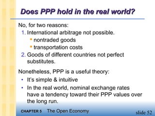 Does PPP hold in the real world?
No, for two reasons:
 1. International arbitrage not possible.
      nontraded goods
      transportation costs
 2. Goods of different countries not perfect
    substitutes.
Nonetheless, PPP is a useful theory:
 • It’s simple & intuitive
 • In the real world, nominal exchange rates
   have a tendency toward their PPP values over
   the long run.
 CHAPTER 5   The Open Economy                  slide 52
 