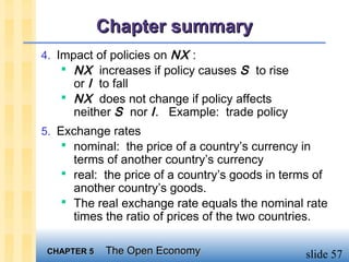 Chapter summary
4. Impact of policies on NX :
     NX increases if policy causes S to rise
     or I to fall
    NX does not change if policy affects
     neither S nor I . Example: trade policy
5. Exchange rates
     nominal: the price of a country’s currency in
     terms of another country’s currency
    real: the price of a country’s goods in terms of
     another country’s goods.
    The real exchange rate equals the nominal rate
     times the ratio of prices of the two countries.

 CHAPTER 5   The Open Economy                     slide 57
 