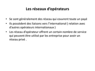 Les réseaux d’opérateurs
• Se sont généralement des réseau qui couvrent toute un payé
• Ils possèdent des liaisons vers l’international ( relation avec
d’autres opérateurs internationaux )
• Les réseau d’opérateur offrent un certain nombre de service
qui peuvent être utilisé par les entreprise pour avoir un
réseau privé .

 