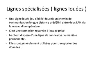 Lignes spécialisées ( lignes louées )
• Une Ligne louée (ou dédiée) fournit un chemin de
communication longue distance prédéfini entre deux LAN via
le réseau d’un opérateur .
• C'est une connexion réservée à l'usage privé
• Le client dispose d’une ligne de connexion de manière
permanente .
• Elles sont généralement utilisées pour transporter des
données .

 