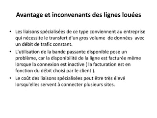 Avantage et inconvenants des lignes louées
• Les liaisons spécialisées de ce type conviennent au entreprise
qui nécessite le transfert d’un gros volume de données avec
un débit de trafic constant.
• L'utilisation de la bande passante disponible pose un
problème, car la disponibilité de la ligne est facturée même
lorsque la connexion est inactive ( la facturation est en
fonction du débit choisi par le client ).
• Le coût des liaisons spécialisées peut être très élevé
lorsqu'elles servent à connecter plusieurs sites.

 